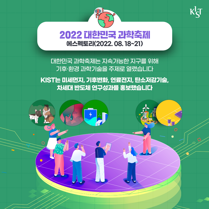 2022 대한민국 과학축제 에스팩토리(2022.08.18~21). 대한민국 과학축제는 지속가능한 지구를 위해 기후·환경 과학기술을 주제로 열렸습니다. KIST는 미세먼지, 기후변화, 연료전지, 탄소저감기술, 차세대 반도체 연구성과를 홍보했습니다.