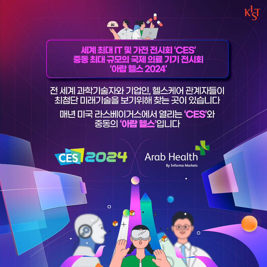 세계 최대 IT 및 가전 전시회 'CES' 중동 최대 규모의 국제 의료 기기 전시회 '아랍 헬스 2024' 전 세계 과학기술자와 기업인, 헬스케어 관계자들이 최첨단 미래기술을 보기휘해 찾는 곳이 있습니다. 매년 미국 라스베이거스에서 열리는 'CES'와 중동의 '아랍헬스'입니다. CES 2024, Arab Health by Informa Markets