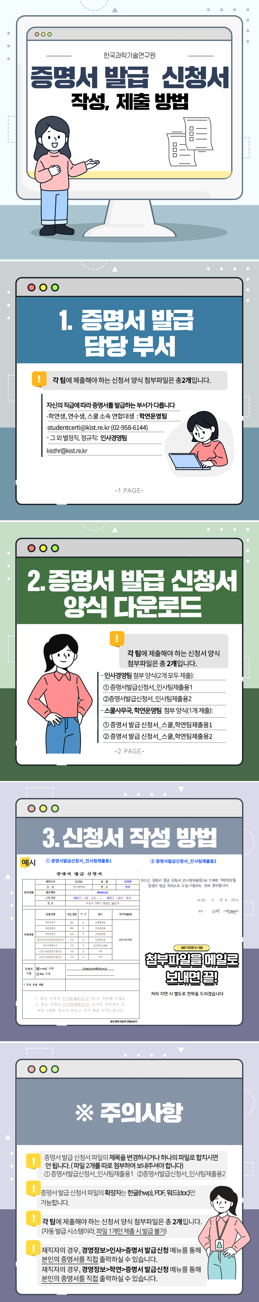 한국과학기술연구원  증명서 발급 신청서 작성, 제출 방법  
  1. 증명서 발급 담당 부서 - 각 팀에 제출해야 하는 신청서 양식 첨부파일은 총 2개입니다.
  자신의 직급에 따라 증명서를 발급하는 부서가 다릅니다. - 학연생, 연수생, 스쿨 소속 연합대생 :  학연운영팀  studentcerti@kist.re.kr (02-958-6144) - 그 외 별정직, 정규직 : 인사경영팀 kisthr@kist.re.kr
  2. 증명서 발급 신청서 양식 다운로드 - 각 팀에 제출해야 하는 신청서 양식 첨부파일은 총 2개입니다.
  - 인사경영팀 첨부 양식(2개 모두 제출):
  ①증명서발급신청서_인사팀제출용1  ②증명서발급신청서_인사팀제출용2 
  - 스쿨사무국,학연운영팀 첨부 양식(1개 제출):  ①증명서발급신청서_스쿨,학연팀제출용1  ② 증명서발급신청서_스쿨,학연팀제출용2
  3. 신청서 작성 방법  예시)  ①증명서발급신청서_인사팀제출용1 
  [인적사항]      개인번호 : 012345      성명 : 김과학      소속 : 인사경영팀      직급 : 인턴      생년월일 : 1990.01.23      근무기간 : 2022년 1월 1일~ 2022년 12월 31일      주소 : 서울시 성북구 화랑로 14길 5  [신청내용]      증명서명 : 재직증명서, 퇴직증명서, 경력증명서, 갑종근로소득원천징수영수증, 참여과제확인서,근로소득원천징수영수부, 근로소득원천징수영수증      국문,영문 : 국문/영문      부수 : 1      용도 : 은행제출용, 학교제출용, 기관제출용, 비자발급용, 프로젝트증빙용, 기타      연락처 : 010-1111-2222  [증명서 수령]      email 수신 : kimscience@kist.re.kr  [추가 요청 사항]  1. 발급 신청서_인사팀제출용1은 PC로 작성해 주세요. 2. 발급 신청서_인사팀제출용2는 수기로 작성하신 후, 파일 2개를 합치지 마시고 각각 제출 부탁드립니다.
  ②증명서발급신청서_인사팀제출용2 
  본인은 증명서 발급 신청서_인사팀제출용1에 기재한 개인정보를 증명서 발급 목적으로 수집.이용하는 것에 동의합니다.
  2023년 8월 29일
  성명 : 김과학 (서명 김과학) 
  *처리 기간은 2-3일
  첨부파일을 메일로 보내면 끝! 처리 지연 시 별도로 연락을 드리겠습니다
  ※주의사항 
  - 증명서 발급 신청서 파일의 제목을 변경하시거나 하나의 파일로 합치시면 안 됩니다.  (파일 2개를 따로 첨부하여 보내주셔야 합니다)  ①증명서발급신청서_인사팀제출용1  ②증명서발급신청서_인사팀제출용2 
  -증명서 발급 신청서 파일의 확장자는 한글(hwp),PDF, 워드(doc)만 가능합니다.
  -각 팀에 제출해야 하는 신청서 양식 첨부파일은 총 2개입니다. (자동 발급 시스템이라, 파일 1개만 제출 시 발급 불가)
  -재직자의 경우, 경영정보>인사>증명서 발급 신청 메뉴를 통해 본인의 증명서를 직접 출력하실 수 있습니다. , 재직자의 경우, 경영정보>학연>증명서 발급 신청 메뉴를 통해 본인의 증명서를 직접 출력하실 수 있습니다.