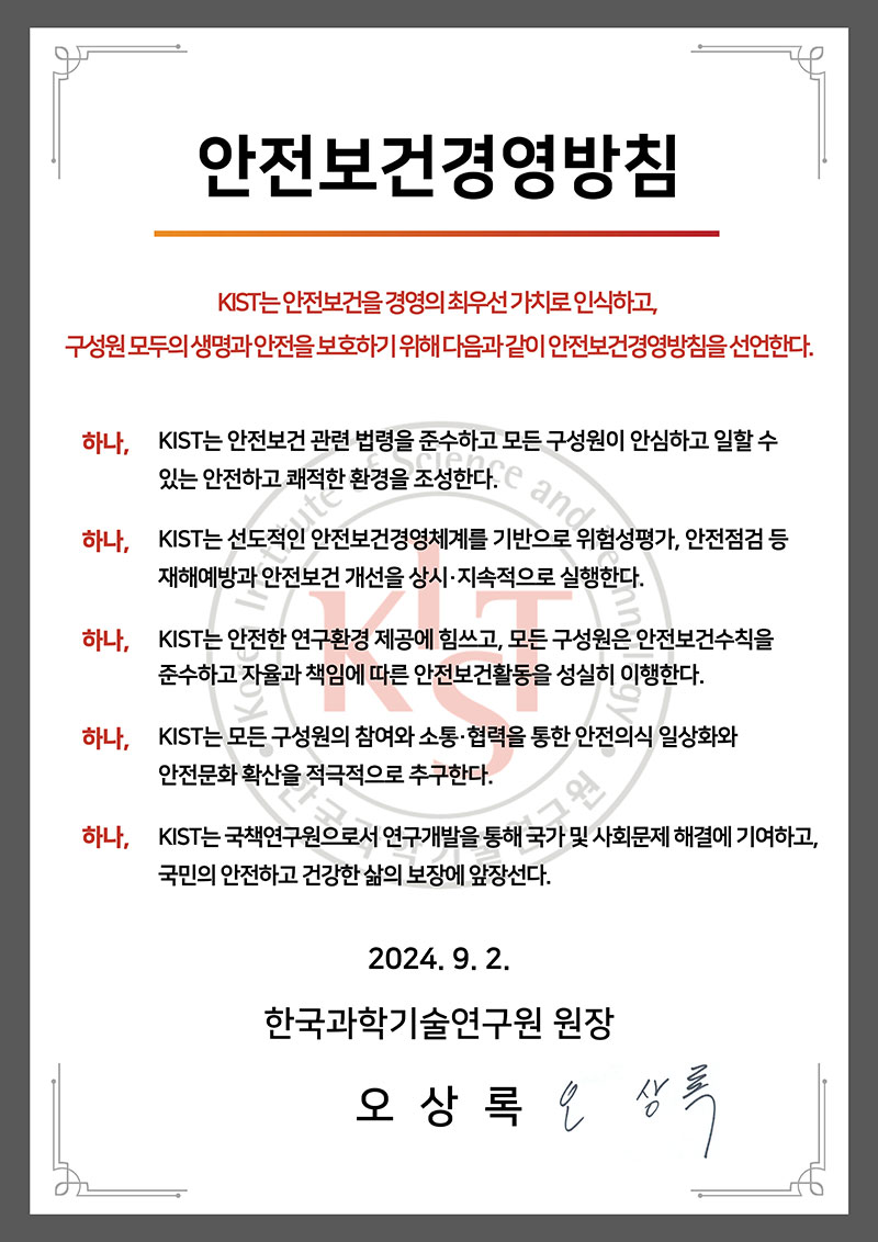 안전보건경영방침 KIST는 안전보건을 경영의 최우선 가치로 인식하고, 구성원 모두의 생명과 안전을 보호하기 위해 다음과 같이 안전보건경영방침을 선언한다.
    하나. KIST는 안전보건 관련 법령을 준수하고 모든 구성원이 안심하고 일할 수 있는 안전하고 쾌적한 환경을 조성한다. 하나. KIST는 선도적인 안전보건경영체계를 기반을 위험성평가, 안전점검 등 재해예방과 안전보건 개선을 상시.지속적으로 실행한다.
    하나. KIST는 안전한 연구환경 제공에 힘쓰고, 모든 구성원은 안전보건수칙을 준수하고 자율과 책임에 따른 안전보건활동을 성실히 이행한다. 하나. KIST는 모든 구성원의 참여와 소통,협력을 통한 안전의식 일상화와 안전문화 확산을 적극적으로 추구한다.
    하나. KIST는 국책연구원으로서 연구개발을 통해 국가 및 사회문제 해결에 기여하고, 국민의 안전하고 건강한 삶의 보장에 앞장선다.